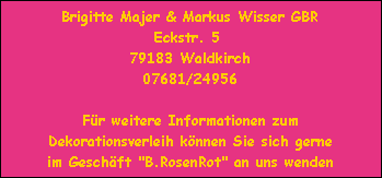 Brigitte Majer & Markus Wisser GBR
Eckstr. 5 
79183 Waldkirch
07681/24956

Für weitere Informationen zum
Dekorationsverleih können Sie sich gerne
im Geschäft 